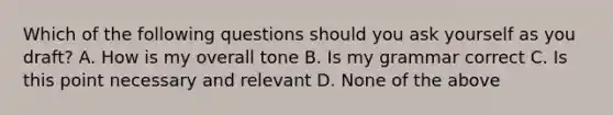 Which of the following questions should you ask yourself as you draft? A. How is my overall tone B. Is my grammar correct C. Is this point necessary and relevant D. None of the above