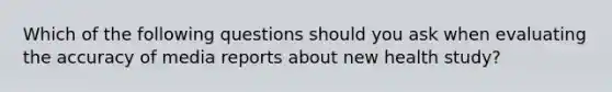 Which of the following questions should you ask when evaluating the accuracy of media reports about new health study?