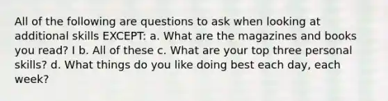 All of the following are questions to ask when looking at additional skills EXCEPT: a. What are the magazines and books you read? I b. All of these c. What are your top three personal skills? d. What things do you like doing best each day, each week?