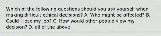 Which of the following questions should you ask yourself when making difficult ethical​ decisions? A. Who might be​ affected? B. Could I lose my​ job? C. How would other people view my​ decision? D. all of the above