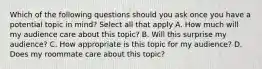 Which of the following questions should you ask once you have a potential topic in mind? Select all that apply A. How much will my audience care about this topic? B. Will this surprise my audience? C. How appropriate is this topic for my audience? D. Does my roommate care about this topic?