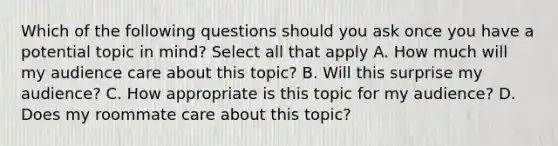 Which of the following questions should you ask once you have a potential topic in mind? Select all that apply A. How much will my audience care about this topic? B. Will this surprise my audience? C. How appropriate is this topic for my audience? D. Does my roommate care about this topic?