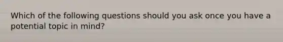 Which of the following questions should you ask once you have a potential topic in mind?