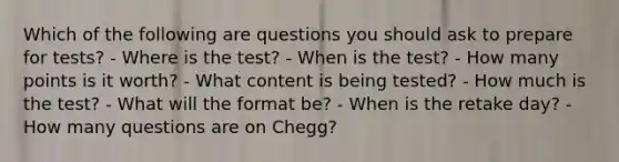 Which of the following are questions you should ask to prepare for tests? - Where is the test? - When is the test? - How many points is it worth? - What content is being tested? - How much is the test? - What will the format be? - When is the retake day? - How many questions are on Chegg?