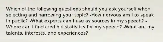 Which of the following questions should you ask yourself when selecting and narrowing your topic? -How nervous am I to speak in public? -What experts can I use as sources in my speech? -Where can I find credible statistics for my speech? -What are my talents, interests, and experiences?