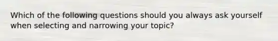 Which of the following questions should you always ask yourself when selecting and narrowing your topic?