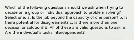 Which of the following questions should we ask when trying to decide on a group or individual approach to problem solving? Select one: a. Is the job beyond the capacity of one person? b. Is there potential for disagreement? c. Is there more than one decision or solution? d. All of these are valid questions to ask. e. Are the individual's tasks interdependent?