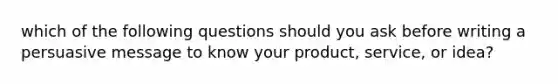 which of the following questions should you ask before writing a persuasive message to know your product, service, or idea?