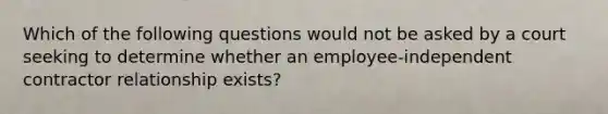 Which of the following questions would not be asked by a court seeking to determine whether an employee-independent contractor relationship exists?