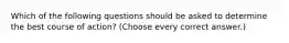 Which of the following questions should be asked to determine the best course of action? (Choose every correct answer.)