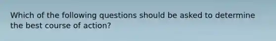 Which of the following questions should be asked to determine the best course of action?