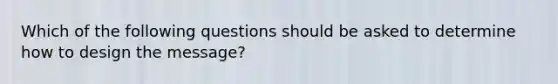 Which of the following questions should be asked to determine how to design the message?