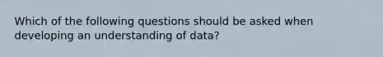 Which of the following questions should be asked when developing an understanding of​ data?