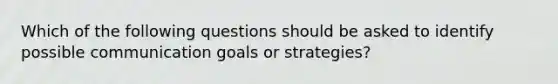 Which of the following questions should be asked to identify possible communication goals or strategies?