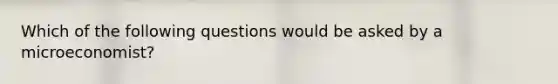 Which of the following questions would be asked by a microeconomist?