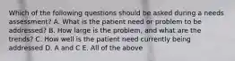 Which of the following questions should be asked during a needs assessment? A. What is the patient need or problem to be addressed? B. How large is the problem, and what are the trends? C. How well is the patient need currently being addressed D. A and C E. All of the above