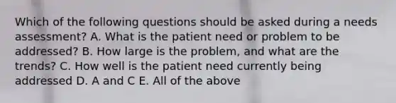 Which of the following questions should be asked during a needs assessment? A. What is the patient need or problem to be addressed? B. How large is the problem, and what are the trends? C. How well is the patient need currently being addressed D. A and C E. All of the above