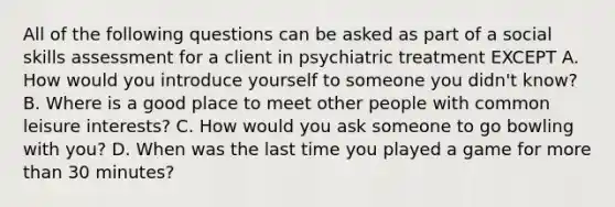 All of the following questions can be asked as part of a social skills assessment for a client in psychiatric treatment EXCEPT A. How would you introduce yourself to someone you didn't know? B. Where is a good place to meet other people with common leisure interests? C. How would you ask someone to go bowling with you? D. When was the last time you played a game for more than 30 minutes?