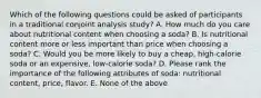 Which of the following questions could be asked of participants in a traditional conjoint analysis study? A. How much do you care about nutritional content when choosing a soda? B. Is nutritional content more or less important than price when choosing a soda? C. Would you be more likely to buy a cheap, high-calorie soda or an expensive, low-calorie soda? D. Please rank the importance of the following attributes of soda: nutritional content, price, flavor. E. None of the above