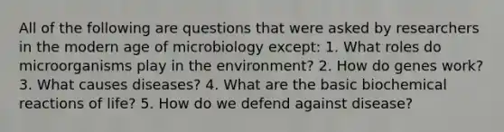 All of the following are questions that were asked by researchers in the modern age of microbiology except: 1. What roles do microorganisms play in the environment? 2. How do genes work? 3. What causes diseases? 4. What are the basic biochemical reactions of life? 5. How do we defend against disease?