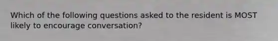 Which of the following questions asked to the resident is MOST likely to encourage conversation?