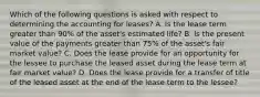 Which of the following questions is asked with respect to determining the accounting for leases? A. Is the lease term greater than 90% of the asset's estimated life? B. Is the present value of the payments greater than 75% of the asset's fair market value? C. Does the lease provide for an opportunity for the lessee to purchase the leased asset during the lease term at fair market value? D. Does the lease provide for a transfer of title of the leased asset at the end of the lease term to the lessee?