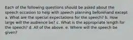 Each of the following questions should be asked about the speech occasion to help with speech planning beforehand except a. What are the special expectations for the speech? b. How large will the audience be? c. What is the appropriate length for the speech? d. All of the above. e. Where will the speech be given?