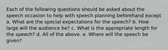 Each of the following questions should be asked about the speech occasion to help with speech planning beforehand except a. What are the special expectations for the speech? b. How large will the audience be? c. What is the appropriate length for the speech? d. All of the above. e. Where will the speech be given?