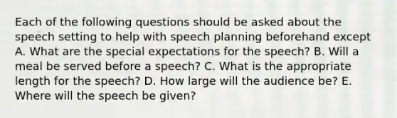 Each of the following questions should be asked about the speech setting to help with speech planning beforehand except A. What are the special expectations for the speech? B. Will a meal be served before a speech? C. What is the appropriate length for the speech? D. How large will the audience be? E. Where will the speech be given?