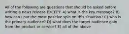 All of the following are questions that should be asked before writing a news release EXCEPT: A) what is the key message? B) how can I put the most positive spin on this situation? C) who is the primary audience? D) what does the target audience gain from the product or service? E) all of the above