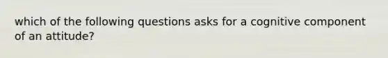 which of the following questions asks for a cognitive component of an attitude?