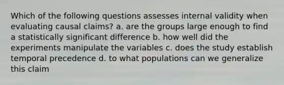 Which of the following questions assesses internal validity when evaluating causal claims? a. are the groups large enough to find a statistically significant difference b. how well did the experiments manipulate the variables c. does the study establish temporal precedence d. to what populations can we generalize this claim