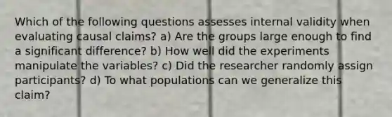 Which of the following questions assesses internal validity when evaluating causal claims? a) Are the groups large enough to find a significant difference? b) How well did the experiments manipulate the variables? c) Did the researcher randomly assign participants? d) To what populations can we generalize this claim?