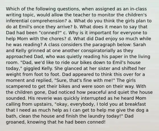 Which of the following questions, when assigned as an in-class writing topic, would allow the teacher to monitor the children's inferential comprehension? a. What do you think the girls plan to do at Emil's once they arrive? b. What does it mean to say that Dad had been "conned?" c. Why is it important for everyone to help Mom with the chores? d. What did Dad enjoy so much while he was reading? A class considers the paragraph below: Sarah and Kelly grinned at one another conspiratorially as they approached Dad, who was quietly reading his paper in the living room. "Dad, we'd like to ride our bikes down to Emil's house today," giggled Kelly. She glanced at her sister and shifted her weight from foot to foot. Dad appeared to think this over for a moment and replied, "Sure, that's fine with me!" The girls scampered to get their bikes and were soon on their way. With the children gone, Dad noticed how peaceful and quiet the house sounded. His reverie was quickly interrupted as he heard Mom calling from upstairs, "okay, everybody, I told you at breakfast that I need as much help as I can get to help me give the dog a bath, clean the house and finish the laundry today!" Dad groaned, knowing that he had been conned!