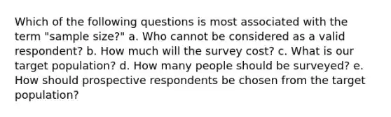 Which of the following questions is most associated with the term "sample size?" a. Who cannot be considered as a valid respondent? b. How much will the survey cost? c. What is our target population? d. How many people should be surveyed? e. How should prospective respondents be chosen from the target population?