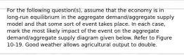 For the following question(s), assume that the economy is in long-run equilibrium in the aggregate demand/aggregate supply model and that some sort of event takes place. In each case, mark the most likely impact of the event on the aggregate demand/aggregate supply diagram given below. Refer to Figure 10-19. Good weather allows agricultural output to double.