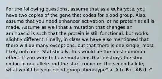 For the following questions, assume that as a eukaryote, you have two copies of the gene that codes for blood group. Also, assume that you need enhancer activation, or no protein at all is made. Assume as well that a mutation that changes an aminoacid is such that the protein is still functional, but works slightly different. Finally, in class we have also mentioned that there will be many exceptions, but that there is one single, most likely outcome. Statistically, this would be the most common effect. If you were to have mutations that destroys the stop codon in one allele and the start codon on the second allele, what would be your blood group phenotype? a. A b. B c. AB d. O