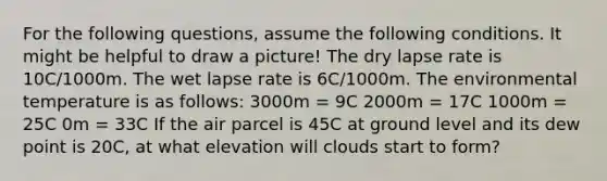 For the following questions, assume the following conditions. It might be helpful to draw a picture! The dry lapse rate is 10C/1000m. The wet lapse rate is 6C/1000m. The environmental temperature is as follows: 3000m = 9C 2000m = 17C 1000m = 25C 0m = 33C If the air parcel is 45C at ground level and its dew point is 20C, at what elevation will clouds start to form?