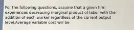 For the following questions, assume that a given firm experiences decreasing marginal product of labor with the addition of each worker regardless of the current output level.Average variable cost will be