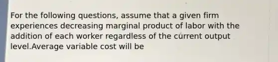 For the following questions, assume that a given firm experiences decreasing marginal product of labor with the addition of each worker regardless of the current output level.Average variable cost will be