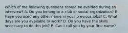 Which of the following questions should be avoided during an interview? A. Do you belong to a club or social organization? B. Have you used any other name in your previous jobs? C. What days are you available to work? D. Do you have the skills necessary to do this job? E. Can I call you by your first name?