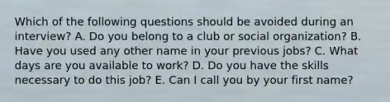 Which of the following questions should be avoided during an interview? A. Do you belong to a club or social organization? B. Have you used any other name in your previous jobs? C. What days are you available to work? D. Do you have the skills necessary to do this job? E. Can I call you by your first name?