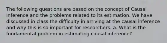 The following questions are based on the concept of Causal Inference and the problems related to its estimation. We have discussed in class the difficulty in arriving at the causal inference and why this is so important for researchers. a. What is the fundamental problem in estimating causal inference?