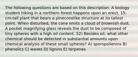 The following questions are based on this description: A biology student hiking in a northern forest happens upon an erect, 15-cm-tall plant that bears a pineconelike structure at its tallest point. When disturbed, the cone emits a cloud of brownish dust. A pocket magnifying glass reveals the dust to be composed of tiny spheres with a high oil content. 52) Besides oil, what other chemical should be detected in substantial amounts upon chemical analysis of these small spheres? A) sporopollenins B) phenolics C) waxes D) lignins E) terpenes