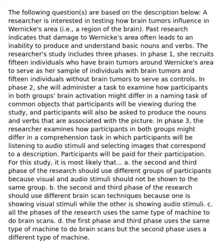 The following question(s) are based on the description below: A researcher is interested in testing how brain tumors influence in Wernicke's area (i.e., a region of the brain). Past research indicates that damage to Wernicke's area often leads to an inability to produce and understand basic nouns and verbs. The researcher's study includes three phases. In phase 1, she recruits fifteen individuals who have brain tumors around Wernicke's area to serve as her sample of individuals with brain tumors and fifteen individuals without brain tumors to serve as controls. In phase 2, she will administer a task to examine how participants in both groups' brain activation might differ in a naming task of common objects that participants will be viewing during the study, and participants will also be asked to produce the nouns and verbs that are associated with the picture. In phase 3, the researcher examines how participants in both groups might differ in a comprehension task in which participants will be listening to audio stimuli and selecting images that correspond to a description. Participants will be paid for their participation. For this study, it is most likely that... a. the second and third phase of the research should use different groups of participants because visual and audio stimuli should not be shown to the same group. b. the second and third phase of the research should use different brain scan techniques because one is showing visual stimuli while the other is showing audio stimuli. c. all the phases of the research uses the same type of machine to do brain scans. d. the first phase and third phase uses the same type of machine to do brain scans but the second phase uses a different type of machine.