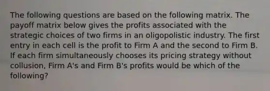 The following questions are based on the following matrix. The payoff matrix below gives the profits associated with the strategic choices of two firms in an oligopolistic industry. The first entry in each cell is the profit to Firm A and the second to Firm B. If each firm simultaneously chooses its pricing strategy without collusion, Firm A's and Firm B's profits would be which of the following?