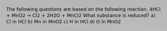 The following questions are based on the following reaction. 4HCl + MnO2 → Cl2 + 2H2O + MnCl2 What substance is reduced? a) Cl in HCl b) Mn in MnO2 c) H in HCl d) O in MnO2