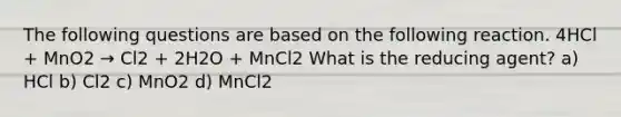 The following questions are based on the following reaction. 4HCl + MnO2 → Cl2 + 2H2O + MnCl2 What is the reducing agent? a) HCl b) Cl2 c) MnO2 d) MnCl2