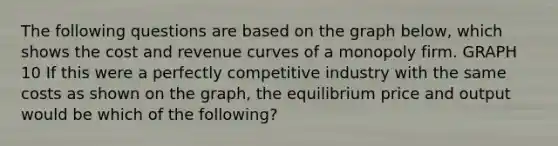 The following questions are based on the graph below, which shows the cost and revenue curves of a monopoly firm. GRAPH 10 If this were a perfectly competitive industry with the same costs as shown on the graph, the equilibrium price and output would be which of the following?