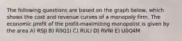The following questions are based on the graph below, which shows the cost and revenue curves of a monopoly firm. The economic profit of the profit-maximizing monopolist is given by the area A) RSJI B) R0Q1I C) RULI D) RVNI E) U0Q4M